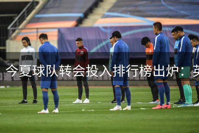 今夏球队转会投入排行榜出炉：英超豪门占据主导