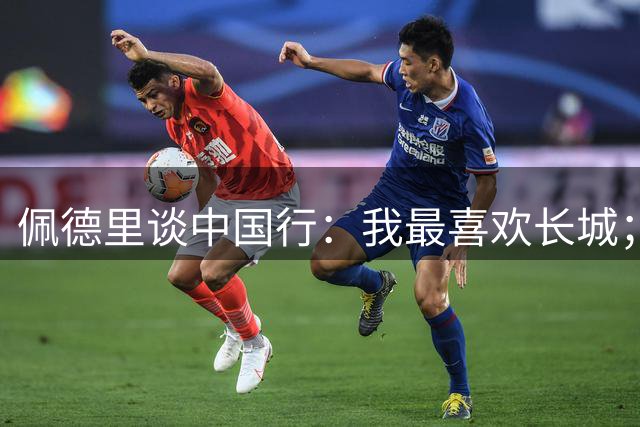 佩德里谈中国行：我最喜欢长城；希望2030世界杯能看到中国队