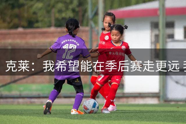 克莱：我希望能在季后赛走更远 我知道我总有机会加盟热火的