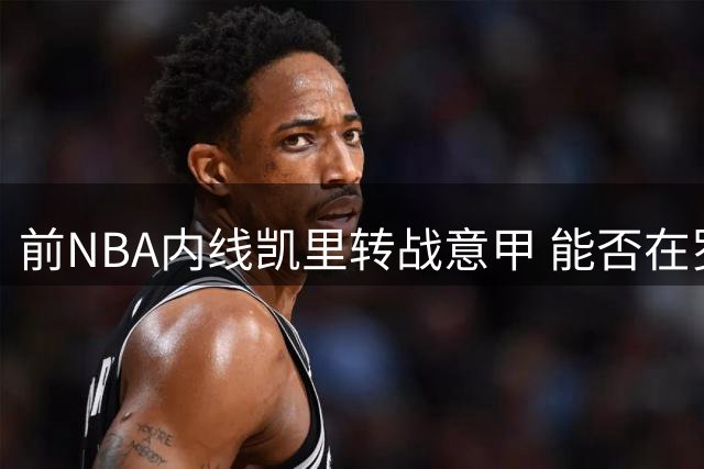 前NBA内线凯里转战意甲 能否在罗马马克西马重现杜克荣光？