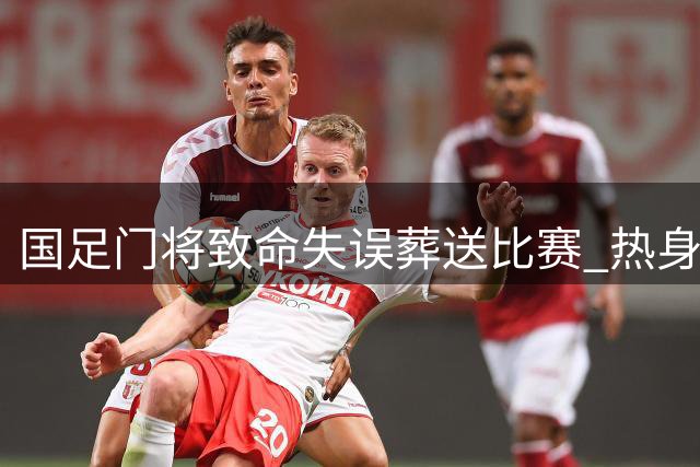 国足门将致命失误葬送比赛 热身赛0-2负坦桑尼亚暴露防线隐患