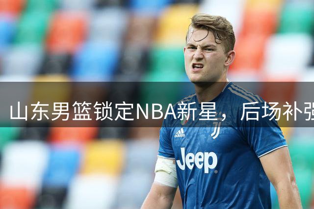 山东男篮锁定NBA新星，后场补强有新进展
