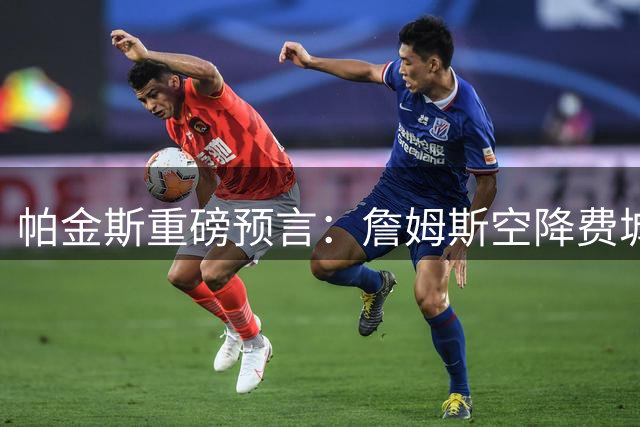 帕金斯重磅预言：詹姆斯空降费城将助76人登顶NBA之巅