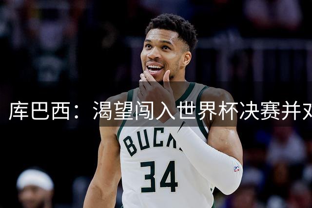 库巴西：渴望闯入世界杯决赛并对阵梅西，他是我从小到大的偶像