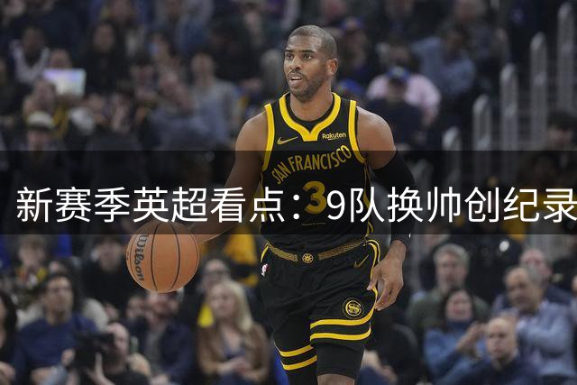 新赛季英超看点：9队换帅创纪录 萨拉赫告别引关注