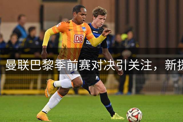 曼联巴黎季前赛对决引关注，新援亮相或成焦点