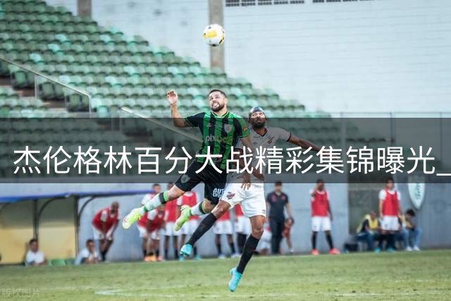 杰伦格林百分大战精彩集锦曝光 暴力隔扣加关键三分锁定胜局