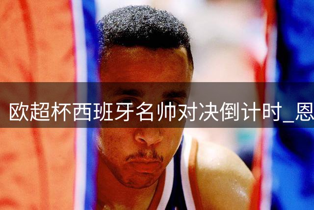 欧超杯西班牙名帅对决倒计时 恩里克：埃梅里战术造诣堪称教科书级