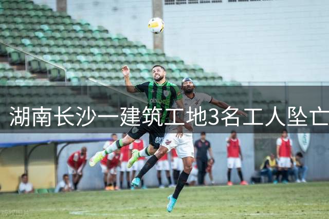 湖南长沙一建筑工地3名工人坠亡，事故原因调查中