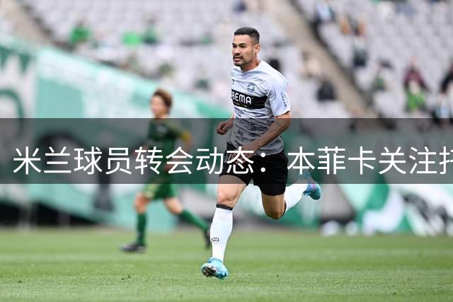 米兰球员转会动态：本菲卡关注托莫里，罗马或再追恩昆库
