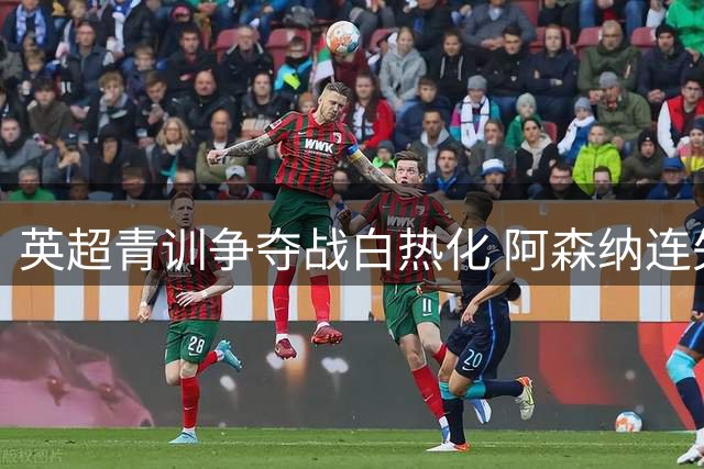 英超青训争夺战白热化 阿森纳连失天才新星暴露体系隐忧