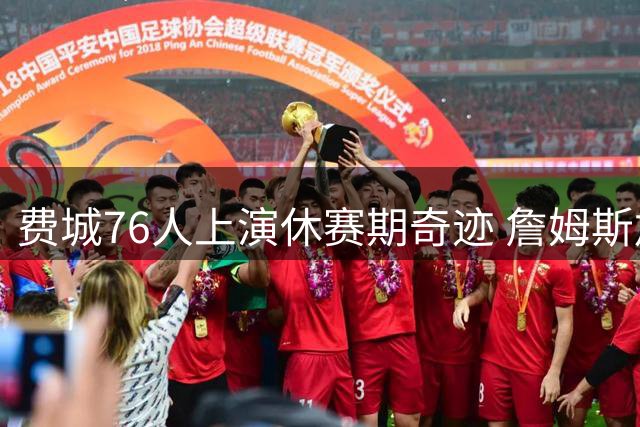 费城76人上演休赛期奇迹 詹姆斯加盟打造历史级阵容