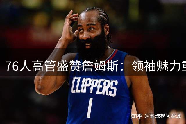 76人高管盛赞詹姆斯：领袖魅力重塑球队未来