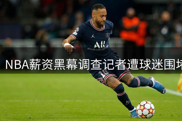 NBA薪资黑幕调查记者遭球迷围堵：帕布罗·托雷揭露快船违规交易引发连锁反应